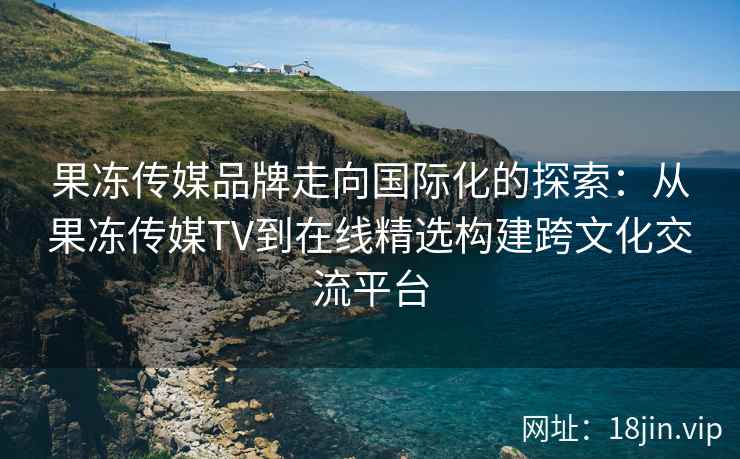 果冻传媒品牌走向国际化的探索：从果冻传媒TV到在线精选构建跨文化交流平台