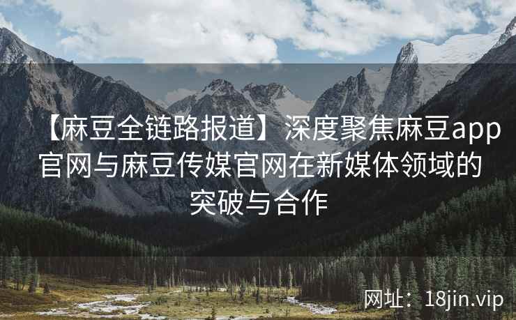 【麻豆全链路报道】深度聚焦麻豆app官网与麻豆传媒官网在新媒体领域的突破与合作