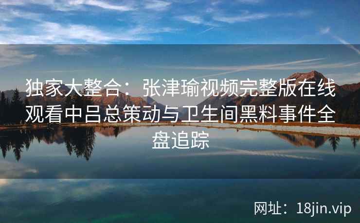 独家大整合：张津瑜视频完整版在线观看中吕总策动与卫生间黑料事件全盘追踪