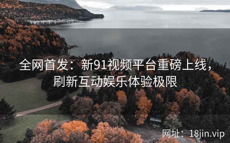 全网首发：新91视频平台重磅上线，刷新互动娱乐体验极限