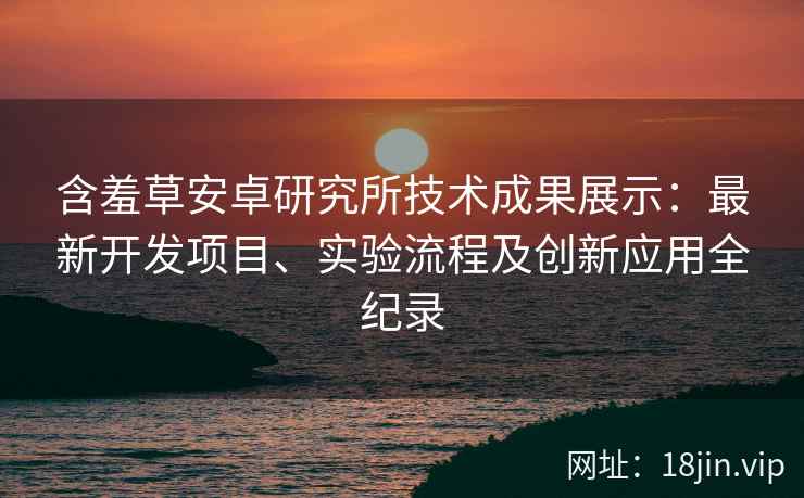 含羞草安卓研究所技术成果展示：最新开发项目、实验流程及创新应用全纪录