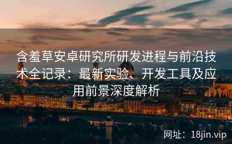 含羞草安卓研究所研发进程与前沿技术全记录：最新实验、开发工具及应用前景深度解析