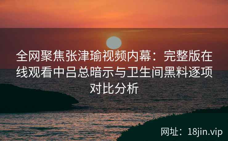 全网聚焦张津瑜视频内幕：完整版在线观看中吕总暗示与卫生间黑料逐项对比分析