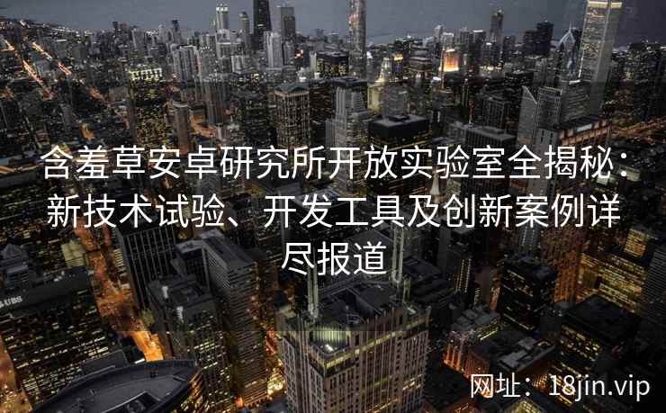 含羞草安卓研究所开放实验室全揭秘：新技术试验、开发工具及创新案例详尽报道